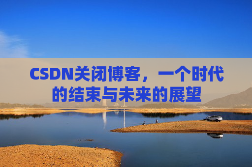 CSDN关闭博客，一个时代的结束与未来的展望